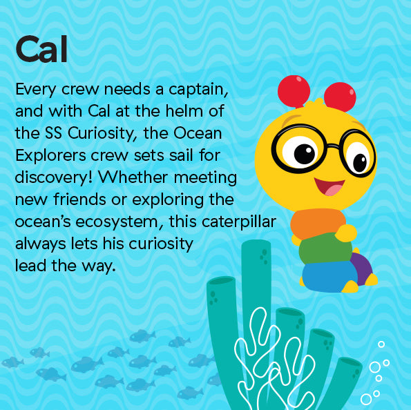 Every crew needs a captain, and with Cal at the helm of the SS Curiosity, the Ocean Explorers crew sets sail for discovery! Whether meeting new friends or exploring the ocean’s ecosystem, this caterpillar always lets his curiosity lead the way.