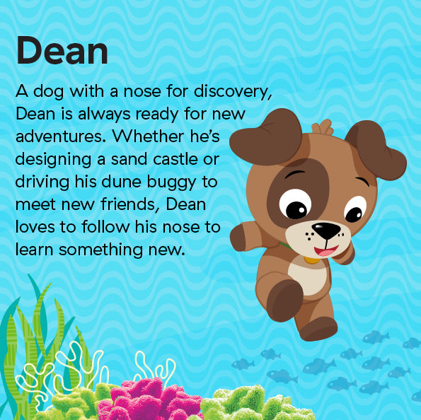 A dog with a nose for discovery, Dean is always ready for new adventures. Whether he’s designing a sand castle or driving his dune buggy to meet new friends, Dean loves to follow his nose to learn something new.