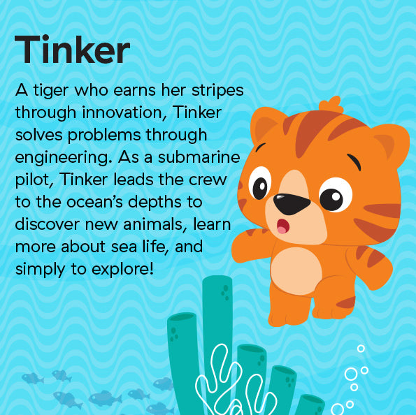 A tiger who earns her stripes through innovation, Tinker solves problems through engineering. As a submarine pilot, Tinker leads the crew to the ocean’s depths to discover new animals, learn more about sea life, and simply to explore!