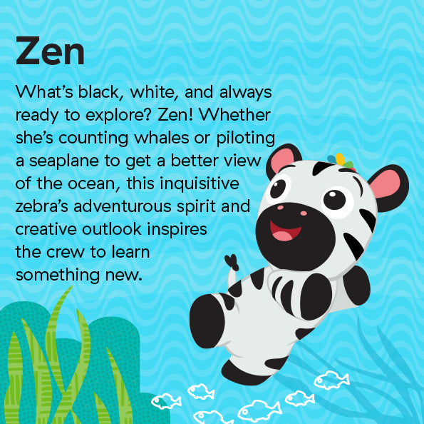 What’s black, white, and always ready to explore? Zen! Whether she’s counting whales or piloting a seaplane to get a better view of the ocean, this inquisitive zebra’s adventurous spirit and creative outlook inspires the crew to learn something new.